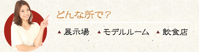 どんな所で？▲展示場　▲モデルルーム　▲飲食店